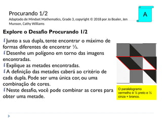 Explore o Desafio Procurando 1/2
Junto a sua dupla, tente encontrar o máximo de
formas diferentes de encontrar ½.
Desenhe um polígono em torno das imagens
encontradas.
Explique as metades encontradas.
A definição das metades caberá ao critério de
cada dupla. Pode ser uma única cor, ou uma
combinação de cores.
Neste desafio, você pode combinar as cores para
obter uma metade.
A
O paralelogramo
vermelho é ½ preto e ½
cinza + branco.
Procurando 1/2
Adaptado de Mindset Mathematics, Grade 3, copyright © 2018 por Jo Boaler, Jen
Munson, Cathy Williams
 