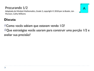 Discuta
Como vocês sabiam que estavam vendo 1/2?
Que estratégias vocês usaram para construir uma porção 1/2 e
avaliar sua precisão?
A
Procurando 1/2
Adaptado de Mindset Mathematics, Grade 3, copyright © 2018 por Jo Boaler, Jen
Munson, Cathy Williams
 