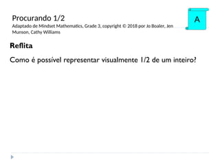 Reflita
Como é possível representar visualmente 1/2 de um inteiro?
A
Procurando 1/2
Adaptado de Mindset Mathematics, Grade 3, copyright © 2018 por Jo Boaler, Jen
Munson, Cathy Williams
 