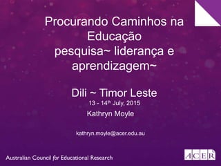 Procurando Caminhos na
Educação
pesquisa~ liderança e
aprendizagem~
Dili ~ Timor Leste
13 - 14th July, 2015
Kathryn Moyle
kathryn.moyle@acer.edu.au
 