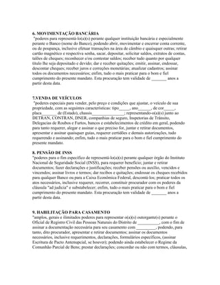 6. MOVIMENTAÇÃO BANCÁRIA
"poderes para representá-lo(a)(s) perante qualquer instituição bancária e especialmente
perante o Banco (nome do Banco), podendo abrir, movimentar e encerrar conta corrente,
ou de poupança, inclusive efetuar transações na área de câmbio e quaisquer outras; retirar
cartão magnético e respectiva senha, sacar, depositar, solicitar saldos, extratos de contas,
talões de cheques; reconhecer e/ou contestar saldos; receber tudo quanto por qualquer
título lhe seja depositado e devido; dar e receber quitações; emitir, assinar, endossar,
descontar cheques; receber juros e correções monetárias; atualizar cadastros; assinar
todos os documentos necessários; enfim, tudo o mais praticar para o bom e fiel
cumprimento do presente mandato. Esta procuração tem validade de _______ anos a
partir desta data.
7.VENDA DE VEÍCULOS
"poderes especiais para vender, pelo preço e condições que ajustar, o veículo de sua
propriedade, com as seguintes características: tipo_____, ano______, de cor_____,
placa_______ de (Estado), chassis_______________; representando-o(a)(s) junto ao
DETRAN, CONTRAN, DNER, companhias de seguro, Inspetorias de Trânsito,
Delegacias de Roubos e Furtos, bancos e estabelecimentos de crédito em geral, podendo
para tanto requerer, alegar e assinar o que preciso for, juntar e retirar documentos,
apresentar e assinar quaisquer guias, requerer certidões e demais autorizações, tudo
requerendo e assinando; enfim, tudo o mais praticar para o bom e fiel cumprimento do
presente mandato.
8. PENSÃO DE INSS
"poderes para o fim específico de representá-lo(a)(s) perante qualquer órgão do Instituto
Nacional de Seguridade Social (INSS), para requerer benefício; juntar e retirar
documentos; fazer declarações e justificações; receber pensões ou auxílio, vencidos e
vincendos; assinar livros e termos; dar recibos e quitações; endossar os cheques recebidos
para qualquer Banco ou para a Caixa Econômica Federal, descontá-los; praticar todos os
atos necessários, inclusive requerer, recorrer, constituir procurador com os poderes da
cláusula "ad judicia" e substabelecer; enfim, tudo o mais praticar para o bom e fiel
cumprimento do presente mandato. Esta procuração tem validade de _______ anos a
partir desta data.
9. HABILITAÇÃO PARA CASAMENTO
"amplos, gerais e ilimitados poderes para representar o(a)(s) outorgante(s) perante o
Oficial de Registro Civil das Pessoas Naturais do Distrito de __________, com o fim de
assinar a documentação necessária para seu casamento com _________, podendo, para
tanto, dito procurador, apresentar e retirar documentos; assinar os documentos
necessários, inclusive requerimentos, declarações, formulários específicos, (assinar
Escritura de Pacto Antenupcial, se houver); podendo ainda estabelecer o Regime da
Comunhão Parcial de Bens; prestar declarações; concordar ou não com termos, cláusulas,
 