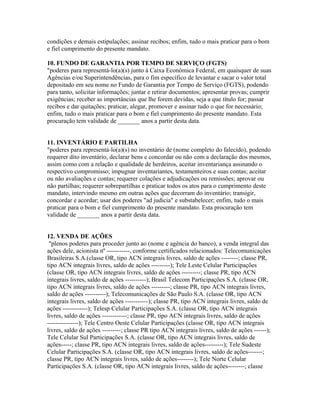 condições e demais estipulações; assinar recibos; enfim, tudo o mais praticar para o bom
e fiel cumprimento do presente mandato.
10. FUNDO DE GARANTIA POR TEMPO DE SERVIÇO (FGTS)
"poderes para representá-lo(a)(s) junto à Caixa Econômica Federal, em quaisquer de suas
Agências e/ou Superintendências, para o fim específico de levantar e sacar o valor total
depositado em seu nome no Fundo de Garantia por Tempo de Serviço (FGTS), podendo
para tanto, solicitar informações; juntar e retirar documentos; apresentar provas; cumprir
exigências; receber as importâncias que lhe forem devidas, seja a que título for; passar
recibos e dar quitações; praticar, alegar, promover e assinar tudo o que for necessário;
enfim, tudo o mais praticar para o bom e fiel cumprimento do presente mandato. Esta
procuração tem validade de _______ anos a partir desta data.
11. INVENTÁRIO E PARTILHA
"poderes para representá-lo(a)(s) no inventário de (nome completo do falecido), podendo
requerer dito inventário, declarar bens e concordar ou não com a declaração dos mesmos,
assim como com a relação e qualidade de herdeiros, aceitar inventariança assinando o
respectivo compromisso; impugnar inventariantes, testamenteiros e suas contas; aceitar
ou não avaliações e contas; requerer colações e adjudicações ou remissões; aprovar ou
não partilhas; requerer sobrepartilhas e praticar todos os atos para o cumprimento deste
mandato, intervindo mesmo em outras ações que decorram do inventário; transigir,
concordar e acordar; usar dos poderes "ad judicia" e substabelecer; enfim, tudo o mais
praticar para o bom e fiel cumprimento do presente mandato. Esta procuração tem
validade de _______ anos a partir desta data.
12. VENDA DE AÇÕES
"plenos poderes para proceder junto ao (nome e agência do banco), a venda integral das
ações dele, acionista nº -----------, conforme certificados relacionados: Telecomunicações
Brasileiras S.A.(classe OR, tipo ACN integrais livres, saldo de ações --------; classe PR,
tipo ACN integrais livres, saldo de ações ---------); Tele Leste Celular Participações
(classe OR, tipo ACN integrais livres, saldo de ações ---------; classe PR, tipo ACN
integrais livres, saldo de ações ----------); Brasil Telecom Participações S.A. (classe OR,
tipo ACN integrais livres, saldo de ações ---------; classe PR, tipo ACN integrais livres,
saldo de ações ----------); Telecomunicações de São Paulo S.A. (classe OR, tipo ACN
integrais livres, saldo de ações -----------); classe PR, tipo ACN integrais livres, saldo de
ações ------------); Telesp Celular Participações S.A. (classe OR, tipo ACN integrais
livres, saldo de ações ------------; classe PR, tipo ACN integrais livres, saldo de ações
---------------); Tele Centro Oeste Celular Participações (classe OR, tipo ACN integrais
livres, saldo de ações ---------; classe PR tipo ACN integrais livres, saldo de ações ------);
Tele Celular Sul Participações S.A. (classe OR, tipo ACN integrais livres, saldo de
ações-----; classe PR, tipo ACN integrais livres, saldo de ações---------); Tele Sudeste
Celular Participações S.A. (classe OR, tipo ACN integrais livres, saldo de ações-------;
classe PR, tipo ACN integrais livres, saldo de ações--------); Tele Norte Celular
Participações S.A. (classe OR, tipo ACN integrais livres, saldo de ações--------; classe
 