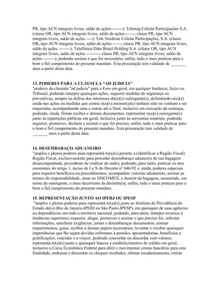 PR, tipo ACN integrais livres, saldo de ações--------); Telemig Celular Participações S.A.
(classe OR, tipo ACN integrais livres, saldo de ações-------; classe PR, tipo ACN
integrais livres, saldo de ações ----); Tele Nordeste Celular Participações, S.A. (classe
OR, tipo ACN integrais livres, saldo de ações ------; classe PR, tipo ACN integrais livres,
saldo de ações --------); Telefônica Data Brasil Holding S.A. (classe OR, tipo ACN
integrais livres, saldo de ações ---------; classe PR, tipo ACN integrais livres, saldo de
ações --------); podendo assinar o que for necessário; enfim, tudo o mais praticar para o
bom e fiel cumprimento do presente mandato. Esta procuração tem validade de _______
anos a partir desta data.
13. PODERES PARA A CLÁUSULA “AD JUDICIA”
"poderes da cláusula "ad judicia" para o Foro em geral, em qualquer Instância, Juízo ou
Tribunal, podendo interpor quaisquer ações, requerer medidas de segurança ou
preventivas, sempre na defesa dos interesses do(a)(s) outorgante(s), defendendo-o(a)(s)
ainda nas ações ou medidas que contra o(a)(s) mesmo(a)(s) tenham sido ou venham a ser
requeridas, acompanhando uma e outras até o final, inclusive em execução da sentença,
podendo, ainda, firmar recibos e demais documentos, representar o(a)(s) outorgante(s)
junto às repartições públicas em geral, inclusive junto às serventias notariais, podendo
requerer, promover, declarar e assinar o que for preciso; enfim, tudo o mais praticar para
o bom e fiel cumprimento do presente mandato. Esta procuração tem validade de
_______ anos a partir desta data.
14. DESEMBARAÇO ADUANEIRO
"amplos e plenos poderes para representá-lo(a)(s) perante a (identificar a Região Fiscal)
Região Fiscal, exclusivamente para proceder desembaraço aduaneiro de sua bagagem
desacompanhada, procedente de (indicar de onde), podendo, para tanto, praticar os atos
constantes do artigo 1, inciso de I a X do Decreto n° 646/92 e, ainda, poderes especiais
para requerer benefícios ou procedimentos, acompanhar vistorias aduaneiras, assinar os
termos de responsabilidade, atuar no SISCOMEX, e desistir da bagagem, assumindo, em
nome do outorgante, o ônus decorrente da desistência; enfim, tudo o mais praticar para o
bom e fiel cumprimento do presente mandato.
15. REPRESENTAÇÃO JUNTO AO IPERJ OU IPESP
"amplos e plenos poderes para representá-lo(a)(s) junto ao Instituto de Previdência do
Estado de(o) (Rio de Janeiro-IPERJ ou São Paulo-IPESP), em quaisquer de suas agências
ou dependências em todo o território nacional, podendo, para tanto, interpor recursos à
instâncias superiores; requerer, alegar, promover e assinar o que preciso for, solicitar
informações, satisfazer exigências, juntar e desembaraçar documentos; assinar
requerimentos, guias, recibos e demais papéis necessários; levantar e receber quaisquer
importâncias que lhe sejam devidas referentes à pensões, aposentadorias, benefícios e
gratificações, vencidas e a vencer, podendo concordar ou discordar com valores;
representá-lo(a)(s) junto a quaisquer bancos e estabelecimentos de crédito em geral,
inclusive a Caixa Econômica Federal para abrir e movimentar contas bancárias para esta
finalidade, endossar e descontar os cheques recebidos; efetuar recadastramento, retirar
 
