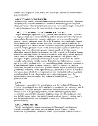 senha e cartão magnético; enfim, tudo o mais praticar para o bom e fiel cumprimento do
presente mandato.
16. DISPENSA DE INCORPORAÇÃO
"representá-lo(s) junto ao Ministério da Defesa e requerer seu Certificado de Dispensa de
Incorporação no Ministério do (Exército, Marinha ou Aeronáutica) podendo requerer,
alegar, apresentar e retirar documentos; assinar; passar recibos e dar quitação; enfim, tudo
o mais praticar para o bom e fiel cumprimento do presente mandato.
17. HIPOTECA JUNTO A CAIXA ECONÔMICA FEDERAL
"amplos poderes para representá-lo(a)(s) junto a Caixa Economica Federal - Escritório
de Negócios em (escrever o nome da cidade), podendo contrair empréstimo hipotecário,
acompanhar e dar andamento a processos hipotecários (ou ao processo hipotecário
número - escrever o número); tomar ciência dos despachos; cumprir exigências; juntar e
retirar documentos; requerer, recorrer, concordar, discordar e ajustar as condições de
mútuo; pagar taxas de serviços; assinar os contratos necessários; ajustar preços; prometer
comprar, comprar, prometer vender, vender, prometer ceder, ceder e dar em hipoteca, em
qualquer grau, o imóvel sito (acrescentar o endereço); confessar dívidas; assumir
obrigações; transmitir domínio, ação e posse; responder pela evicção de direitos; liquidar
dívidas hipotecárias e tributos fiscais que incidam sobre o dito imóvel; ajustar o preço de
venda, da cessão ou valor da hipoteca; receber, passar recibo e dar quitação total e
irrevogável do preço ou valor; assinar e endossar cheques; passar recibo, dar e aceitar
quitação; inclusive fazer retiradas na conta do depósito vinculado relativo ao processo;
dar, se necessário, o referido imóvel em garantia hipotecária do mútuo a ser contratado na
Caixa Econômica Federal; combinar cláusulas e condições, assinando os contratos
necessários, inclusive de re-ratificação, podendo, também, prestar as declarações exigidas
pelo Decreto número 93.240/86, representá-lo(a)(s) em cartórios de notas e de registro de
imóveis; podendo substabelecer, comprometendo-se o outorgante (vendedor/cedende) a
dar tudo por bom, firme e valioso; enfim, tudo o mais praticar para o bom e fiel
cumprimento do presente mandato. Esta procuração tem validade de _______ anos a
partir desta data.
18. CPF
"poderes para representá-lo(a)(s) junto à Secretaria da Receita Federal / Ministério da
Fazenda, em quaisquer de suas Agências e/ou Superintendências, para o fim específico de
providenciar a inscrição, alteração, cancelamento ou regularização do Cadastro de
Pessoas Físicas (CPF), podendo para tanto, solicitar informações; juntar e retirar
documentos; apresentar provas; cumprir exigências; pagar importâncias devidas, seja a
que título for; passar recibos e dar quitações; praticar, alegar, promover e assinar tudo o
que for necessário; enfim, tudo o mais praticar para o bom e fiel cumprimento do
presente mandato.
19. DOAÇÃO DE IMÓVEIS
"amplos e gerais poderes para receber em nome do Outorgante(s), em doação, os
imóveis constituídos (descrever o imóvel), podendo para tal descrever e melhor
caracterizar o(s) imóvel(eis), dando áreas, limites e confrontações; estipular cláusulas e
 