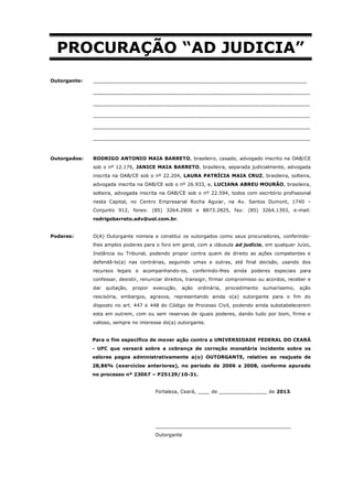 PROCURAÇÃO “AD JUDICIA”
Outorgante:   _______________________________________________________________________

              ________________________________________________________________________

              ________________________________________________________________________

              ________________________________________________________________________

              ________________________________________________________________________

              ________________________________________________________________________



Outorgados:   RODRIGO ANTONIO MAIA BARRETO, brasileiro, casado, advogado inscrito na OAB/CE
              sob o nº 12.176, JANICE MAIA BARRETO, brasileira, separada judicialmente, advogada
              inscrita na OAB/CE sob o nº 22.204, LAURA PATRÍCIA MAIA CRUZ, brasileira, solteira,
              advogada inscrita na OAB/CE sob o nº 26.933, e, LUCIANA ABREU MOURÃO, brasileira,
              solteira, advogada inscrita na OAB/CE sob o nº 22.594, todos com escritório profissional
              nesta Capital, no Centro Empresarial Rocha Aguiar, na Av. Santos Dumont, 1740 –
              Conjunto 912, fones: (85) 3264.2900 e 8873.2825, fax: (85) 3264.1393, e-mail:
              rodrigobarreto.adv@uol.com.br.


Poderes:      O(A) Outorgante nomeia e constitui os outorgados como seus procuradores, conferindo-
              lhes amplos poderes para o foro em geral, com a cláusula ad judicia, em qualquer Juízo,
              Instância ou Tribunal, podendo propor contra quem de direito as ações competentes e
              defendê-lo(a) nas contrárias, seguindo umas e outras, até final decisão, usando dos
              recursos legais e acompanhando-os, conferindo-lhes ainda poderes especiais para
              confessar, desistir, renunciar direitos, transigir, firmar compromisso ou acordos, receber e
              dar   quitação,   propor   execução,   ação   ordinária,   procedimento   sumaríssimo,   ação
              rescisória, embargos, agravos, representando ainda o(a) outorgante para o fim do
              disposto no art. 447 e 448 do Código de Processo Civil, podendo ainda substabelecerem
              esta em outrem, com ou sem reservas de iguais poderes, dando tudo por bom, firme e
              valioso, sempre no interesse do(a) outorgante.


              Para o fim específico de mover ação contra a UNIVERSIDADE FEDERAL DO CEARÁ
              - UFC que versará sobre a cobrança de correção monetária incidente sobre os
              valores pagos administrativamente a(o) OUTORGANTE, relativo ao reajuste de
              28,86% (exercícios anteriores), no período de 2006 a 2008, conforme apurado
              no processo nº 23067 – P25129/10-31.


                                         Fortaleza, Ceará, ____ de ________________ de 2013.




                                         _____________________________________________
                                         Outorgante
 