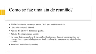 Como se faz uma ata de reunião?
• Título. Geralmente, escreve-se apenas “Ata” para identificar o texto.
• Data, hora e local da reunião.
• Relação dos objetivos da reunião (pauta).
• Relação dos integrantes da reunião.
• No corpo do texto, ausência de parágrafos. Os números e datas devem ser escritos por
extenso. Isso é recomendado para que fraudes e alterações no documento original sejam
evitadas.
• Assinatura no final do documento.
 
