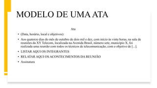 MODELO DE UMAATA
Ata
• (Data, horário, local e objetivos):
• Aos quatorze dias do mês de outubro de dois mil e dez, com início às vinte horas, na sala de
reuniões da XY Telecom, localizada na Avenida Brasil, número sete, município X, foi
realizada uma reunião com todos os técnicos de telecomunicação, com o objetivo de [...].
• LISTAR AQUI OS INTEGRANTES
• RELATAR AQUI OS ACONTECIMENTOS DA REUNIÃO
• Assinatura
 