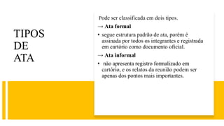 TIPOS
DE
ATA
Pode ser classificada em dois tipos.
→ Ata formal
• segue estrutura padrão de ata, porém é
assinada por todos os integrantes e registrada
em cartório como documento oficial.
→ Ata informal
• não apresenta registro formalizado em
cartório, e os relatos da reunião podem ser
apenas dos pontos mais importantes.
 
