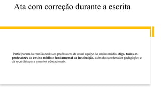 Ata com correção durante a escrita
Participaram da reunião todos os professores da atual equipe do ensino médio, digo, todos os
professores do ensino médio e fundamental da instituição, além do coordenador pedagógico e
da secretária para assuntos educacionais.
 