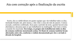 Ata com correção após a finalização da escrita
Assim, eles se subdividiram em quatro equipes que vão trabalhar todos os dias,
incluindo feriados até, pelo menos, o dia vinte e cinco do mês de janeiro. A única
exceção, conforme combinado, ficou para o período da noite, quando haverá uma
alternância e descanso para os que trabalharem na madrugada. Sem mais a tratar,
a reunião foi encerrada. Em tempo, os grupos não trabalharam todos os dias
da semana conforme mencionado acima. Os finais de semana também foram
alternados entre eles, conforme o rodízio documentado por eles e enviado à
direção do hospital.
 