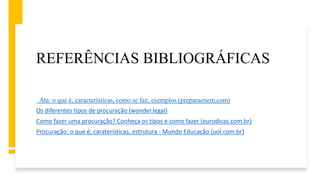 REFERÊNCIAS BIBLIOGRÁFICAS
Ata: o que é, características, como se faz, exemplos (preparaenem.com)
Os diferentes tipos de procuração (wonder.legal)
Como fazer uma procuração? Conheça os tipos e como fazer (eurodicas.com.br)
Procuração: o que é, caraterísticas, estrutura - Mundo Educação (uol.com.br)
 