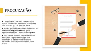 PROCURAÇÃO
• Procuração é um texto de modalidade
escrita, válido como documento, que autoriza
uma pessoa a agir em nome de outra.
• Aquele que representa o outro é chamado de
outorgado ou procurador e o que é
representado recebe o nome de outorgante.
• Para fazê-la, é preciso ter em mente a sua
finalidade, o representante legal a ser
nominado, as informações básicas dos
envolvidos e a noção estrutural para a sua
escrita.
 