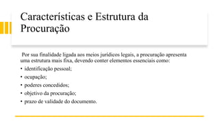 Características e Estrutura da
Procuração
Por sua finalidade ligada aos meios jurídicos legais, a procuração apresenta
uma estrutura mais fixa, devendo conter elementos essenciais como:
• identificação pessoal;
• ocupação;
• poderes concedidos;
• objetivo da procuração;
• prazo de validade do documento.
 