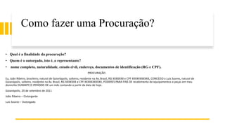 Como fazer uma Procuração?
• Qual é a finalidade da procuração?
• Quem é o outorgado, isto é, o representante?
• nome completo, naturalidade, estado civil, endereço, documentos de identificação (RG e CPF).
PROCURAÇÃO
Eu, João Ribeiro, brasileiro, natural de Goianápolis, solteiro, residente na Av. Brasil, RG XXXXXXX e CPF XXXXXXXXXXX, CONCEDO a Luís Soares, natural de
Goianápolis, solteiro, residente na Av. Brasil, RG XXXXXXX e CPF XXXXXXXXXXX, PODERES PARA FINS DE recebimento de equipamentos e peças em meu
domicílio DURANTE O PERÍODO DE um mês contando a partir da data de hoje.
Goianápolis, 20 de setembro de 2011
João Ribeiro – Outorgante
Luís Soares – Outorgado
 