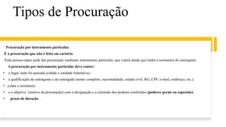 Tipos de Procuração
Procuração por instrumento particular.
É a procuração que não é feita em cartório.
Toda pessoa capaz pode dar procuração mediante instrumento particular, que valerá desde que tenha a assinatura do outorgante.
A procuração por instrumento particular deve conter:
• o lugar onde foi passada (cidade e unidade federativa),
• a qualificação do outorgante e do outorgado (nome completo, nacionalidade, estado civil, RG, CPF, e-mail, endereço, etc.),
• a data e assinatura
• e o objetivo (motivo da procuração) com a designação e a extensão dos poderes conferidos (poderes gerais ou especiais).
• prazo de duração .
 