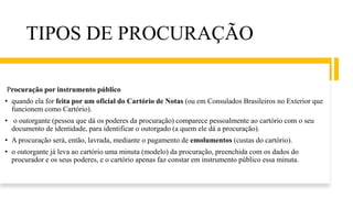 TIPOS DE PROCURAÇÃO
Procuração por instrumento público
• quando ela for feita por um oficial do Cartório de Notas (ou em Consulados Brasileiros no Exterior que
funcionem como Cartório).
• o outorgante (pessoa que dá os poderes da procuração) comparece pessoalmente ao cartório com o seu
documento de identidade, para identificar o outorgado (a quem ele dá a procuração).
• A procuração será, então, lavrada, mediante o pagamento de emolumentos (custas do cartório).
• o outorgante já leva ao cartório uma minuta (modelo) da procuração, preenchida com os dados do
procurador e os seus poderes, e o cartório apenas faz constar em instrumento público essa minuta.
 