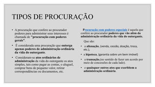 TIPOS DE PROCURAÇÃO
• A procuração que confere ao procurador
poderes para administrar seus interesses é
chamada de "procuração com poderes
gerais".
• É considerada uma procuração que outorga
apenas poderes de administração ordinária
da vida do outorgante.
• Consideram-se atos ordinários de
administração da vida do outorgante os atos
simples, tais como pagar as contas, o aluguel,
comprar bens de pequeno valor, retirar
correspondências ou documentos, etc.
Procuração com poderes especiais é aquela que
confere ao procurador poderes que vão além da
administração ordinária da vida do outorgante.
Que são:
• a alienação, (venda, cessão, doação, troca,
etc.),
• a hipoteca, (garantia sobre um bem imóvel)
• a transação,(no sentido de fazer um acordo por
meio de concessões de cada lado).
• e quaisquer outros atos que exorbitem a
administração ordinária.
 