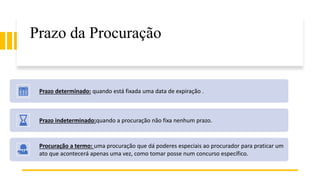 Prazo da Procuração
Prazo determinado: quando está fixada uma data de expiração .
Prazo indeterminado:quando a procuração não fixa nenhum prazo.
Procuração a termo: uma procuração que dá poderes especiais ao procurador para praticar um
ato que acontecerá apenas uma vez, como tomar posse num concurso específico.
 