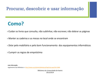 Biblioteca da Universidade de Aveiro
2013/2014
mais informação:
regulamento das bibliotecas -> http://www.ua.pt/sbidm/biblioteca/PageText.aspx?id=15484
Como?
Procurar, descobrir e usar informação
› Cuidar os livros que consulta, não sublinhar, não escrever, não dobrar as páginas
› Manter as cadeiras e as mesas no local onde se encontram
› Zelar pelo mobiliário e pelo bom funcionamento dos equipamentos informáticos
› Cumprir as regras de empréstimo
 