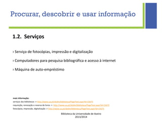 Biblioteca da Universidade de Aveiro
2013/2014
1.2. Serviços
› Serviço de fotocópias, impressão e digitalização
› Computadores para pesquisa bibliográfica e acesso à internet
› Máquina de auto-empréstimo
mais informação:
serviços das bibliotecas -> http://www.ua.pt/sbidm/biblioteca/PageText.aspx?id=15675
requisição, renovação e reserva de livros -> http://www.ua.pt/sbidm/biblioteca/PageText.aspx?id=15672
fotocópias, impressão, digitalização -> http://www.ua.pt/sbidm/biblioteca/PageText.aspx?id=15675
Procurar, descobrir e usar informação
 