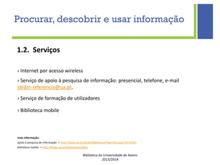Biblioteca da Universidade de Aveiro
2013/2014
1.2. Serviços
› Internet por acesso wireless
› Serviço de apoio à pesquisa de informação: presencial, telefone, e-mail
sbidm-referencia@ua.pt.
› Serviço de formação de utilizadores
› Biblioteca mobile
mais informação:
apoio à pesquisa de informação -> http://www.ua.pt/sbidm/biblioteca/PageText.aspx?id=16342
biblioteca mobile -> http://blogs.ua.pt/bibliotecamobile/
Procurar, descobrir e usar informação
 