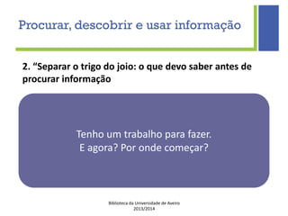 Biblioteca da Universidade de Aveiro
2013/2014
Tenho um trabalho para fazer.
E agora? Por onde começar?
2. “Separar o trigo do joio: o que devo saber antes de
procurar informação
Procurar, descobrir e usar informação
 