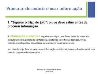 Biblioteca da Universidade de Aveiro
2013/2014
2. “Separar o trigo do joio”: o que devo saber antes de
procurar informação
A informação académica engloba os artigos científicos, teses de mestrado
e doutoramento, papers de conferência, relatórios científicos e técnicos, livros,
normas, enciclopédias, dicionários, patentes entre outros recursos.
Nos dias de hoje, face ao excesso de informação na Internet, torna-se fundamental uma
seleção criteriosa da informação.
Procurar, descobrir e usar informação
 