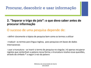 Biblioteca da Universidade de Aveiro
2013/2014
2. “Separar o trigo do joio”: o que devo saber antes de
procurar informação
O sucesso de uma pesquisa depende de:
› definir claramente o tópico de pesquisa bem como os termos a utilizar
› traduzir os termos para língua inglesa, para pesquisas em bases de dados
Internacionais
› usar a truncatura - se inserir o termo de pesquisa no singular, irá apenas recuperar
registos que contenham a palavra nessa forma; a truncatura resolve essas questões,
através do símbolo * a seguir à raiz da palavra
Procurar, descobrir e usar informação
 