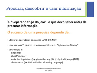 Biblioteca da Universidade de Aveiro
2013/2014
2. “Separar o trigo do joio”: o que devo saber antes de
procurar informação
O sucesso de uma pesquisa depende de:
› utilizar os operadores booleanos (AND, OR, NOT)
› usar as aspas “” para os termos compostos: ex – “information literacy”
› ter atenção a:
sinónimos
plural/singular
variantes linguísticas (ex: physiotherapy (UK ), physical therapy (EUA)
abreviaturas (ex: UML – Unified Modeling Language)
Procurar, descobrir e usar informação
 