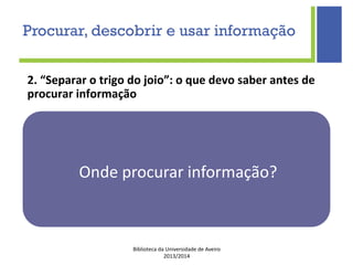 Biblioteca da Universidade de Aveiro
2013/2014
2. “Separar o trigo do joio”: o que devo saber antes de
procurar informação
Onde procurar informação?
Procurar, descobrir e usar informação
 