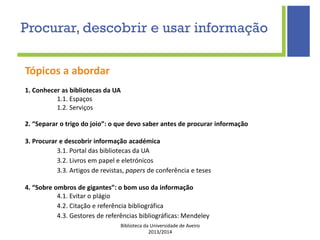 Biblioteca da Universidade de Aveiro
2013/2014
Procurar, descobrir e usar informação
Tópicos a abordar
1. Conhecer as bibliotecas da UA
1.1. Espaços
1.2. Serviços
2. “Separar o trigo do joio”: o que devo saber antes de procurar informação
3. Procurar e descobrir informação académica
3.1. Portal das bibliotecas da UA
3.2. Livros em papel e eletrónicos
3.3. Artigos de revistas, papers de conferência e teses
4. “Sobre ombros de gigantes”: o bom uso da informação
4.1. Evitar o plágio
4.2. Citação e referência bibliográfica
4.3. Gestores de referências bibliográficas: Mendeley
 