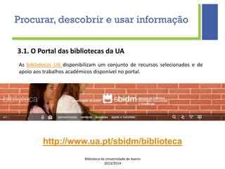 Biblioteca da Universidade de Aveiro
2013/2014
3.1. O Portal das bibliotecas da UA
http://www.ua.pt/sbidm/biblioteca
Procurar, descobrir e usar informação
As bibliotecas UA disponibilizam um conjunto de recursos selecionados e de
apoio aos trabalhos académicos disponível no portal.
 