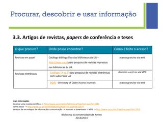 Biblioteca da Universidade de Aveiro
2013/2014
O que procuro? Onde posso encontrar? Como é feito o acesso?
Revistas em papel Catálogo bibliográfico das bibliotecas da UA –
http://opac.ua.pt para pesquisa de revistas impressas
nas bibliotecas da UA
acesso gratuito via web
Revistas eletrónicas Catálogo "A to Z" para pesquisa de revistas eletrónicas
com subscrição UA
domínio ua.pt ou via VPN
DOAJ - Directory of Open Access Journals acesso gratuito via web
mais informação:
localizar uma revista científica -> http://www.ua.pt/sbidm/biblioteca/PageText.aspx?id=8280
como posso -> http://www.ua.pt/sbidm/biblioteca/PageText.aspx?id=15674
serviços de tecnologias de informação e comunicação -> manuais e downloads -> VPN -> http://www.ua.pt/stic/PageText.aspx?id=13953
3.3. Artigos de revistas, papers de conferência e teses
Procurar, descobrir e usar informação
 
