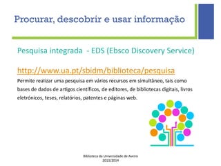 Biblioteca da Universidade de Aveiro
2013/2014
Pesquisa integrada - EDS (Ebsco Discovery Service)
http://www.ua.pt/sbidm/biblioteca/pesquisa
Permite realizar uma pesquisa em vários recursos em simultâneo, tais como
bases de dados de artigos científicos, de editores, de bibliotecas digitais, livros
eletrónicos, teses, relatórios, patentes e páginas web.
Procurar, descobrir e usar informação
 