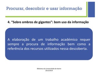 Biblioteca da Universidade de Aveiro
2013/2014
4. “Sobre ombros de gigantes”: bom uso da informação
A elaboração de um trabalho académico requer
sempre a procura de informação bem como a
referência dos recursos utilizados nessa descoberta.
Procurar, descobrir e usar informação
 