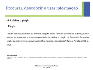 Biblioteca da Universidade de Aveiro
2013/2014
4.1. Evitar o plágio
Plágio
“Roubo literário, científico ou artístico. Plagiato. Cópia servil do trabalho de outrem, prática
altamente reprovável e errada no ponto de vista ético; a citação da fonte de informação
impõe-se, mormente no universo científico, técnico e jornalístico” (Faria e Pericão, 2008, p.
970).
Ref. Bibliográfica
FARIA, M. I. R. D. e PERICÃO, M. D. G. - Dicionário do livro da escrita ao livro eletrónico. Coimbra: Livraria Almedina, 2008. ISBN 978-972-40-
3499-7.
Procurar, descobrir e usar informação
 