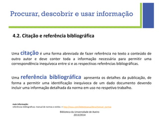 Biblioteca da Universidade de Aveiro
2013/2014
4.2. Citação e referência bibliográfica
Uma citação é uma forma abreviada de fazer referência no texto a conteúdo de
outro autor e deve conter toda a informação necessária para permitir uma
correspondência inequívoca entre si e as respectivas referências bibliográficas.
Uma referência bibliográfica apresenta os detalhes da publicação, de
forma a permitir uma identificação inequívoca de um dado documento devendo
incluir uma informação detalhada da norma em uso no respetivo trabalho.
Procurar, descobrir e usar informação
mais informação:
referências bibliográficas: manual de normas e estilos -> http://issuu.com/bibliotecasua/docs/manual_normas
 