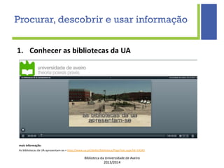 Biblioteca da Universidade de Aveiro
2013/2014
1. Conhecer as bibliotecas da UA
mais informação:
As bibliotecas da UA apresentam-se-> http://www.ua.pt/sbidm/biblioteca/PageText.aspx?id=14343
Procurar, descobrir e usar informação
 