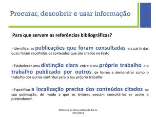 Biblioteca da Universidade de Aveiro
2013/2014
Para que servem as referências bibliográficas?
› Identificar as publicações que foram consultadas e a partir das
quais foram recolhidos os conteúdos que são citados no texto
› Estabelecer uma distinção clara entre o seu próprio trabalho e o
trabalho publicado por outros, de forma a demonstrar como o
trabalho dos outros contribui para o seu próprio trabalho
› Especificar a localização precisa dos conteúdos citados na
sua publicação, de modo a que os leitores possam consultá-los se assim o
pretenderem
Procurar, descobrir e usar informação
 