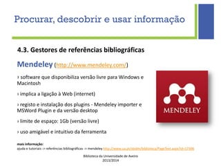 Biblioteca da Universidade de Aveiro
2013/2014
4.3. Gestores de referências bibliográficas
mais informação:
ajuda e tutoriais -> referências bibliográficas -> mendeley http://www.ua.pt/sbidm/biblioteca/PageText.aspx?id=17306
Mendeley (http://www.mendeley.com/)
› software que disponibiliza versão livre para Windows e
Macintosh
› implica a ligação à Web (internet)
› registo e instalação dos plugins - Mendeley importer e
MSWord Plugin e da versão desktop
› limite de espaço: 1Gb (versão livre)
› uso amigável e intuitivo da ferramenta
Procurar, descobrir e usar informação
 
