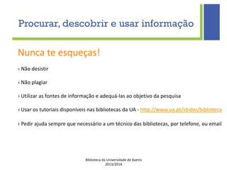 Biblioteca da Universidade de Aveiro
2013/2014
Nunca te esqueças!
› Não desistir
› Não plagiar
› Utilizar as fontes de informação e adequá-las ao objetivo da pesquisa
› Usar os tutoriais disponíveis nas bibliotecas da UA - http://www.ua.pt/sbidm/biblioteca
› Pedir ajuda sempre que necessário a um técnico das bibliotecas, por telefone, ou email
Procurar, descobrir e usar informação
 