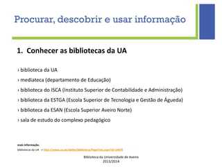 Biblioteca da Universidade de Aveiro
2013/2014
1. Conhecer as bibliotecas da UA
› biblioteca da UA
› mediateca (departamento de Educação)
› biblioteca do ISCA (Instituto Superior de Contabilidade e Administração)
› biblioteca da ESTGA (Escola Superior de Tecnologia e Gestão de Águeda)
› biblioteca da ESAN (Escola Superior Aveiro Norte)
› sala de estudo do complexo pedagógico
mais informação:
bibliotecas da UA -> http://www.ua.pt/sbidm/biblioteca/PageText.aspx?id=14470
Procurar, descobrir e usar informação
 