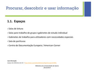 Biblioteca da Universidade de Aveiro
2013/2014
mais informação:
espaços das bibliotecas da UA -> http://www.ua.pt/sbidm/biblioteca/PageText.aspx?id=9991
1.1. Espaços
› Salas de leitura
› Salas para trabalho de grupo e gabinetes de estudo individual
› Gabinetes de trabalho para utilizadores com necessidades especiais
› Sala de partituras
› Centro de Documentação Europeia / American Corner
Procurar, descobrir e usar informação
 