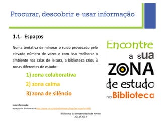 Biblioteca da Universidade de Aveiro
2013/2014
1.1. Espaços
Numa tentativa de minorar o ruído provocado pelo
elevado número de vozes e com isso melhorar o
ambiente nas salas de leitura, a biblioteca criou 3
zonas diferentes de estudo:
1) zona colaborativa
2) zona calma
3) zona de silêncio
mais informação:
espaços das bibliotecas -> http://www.ua.pt/sbidm/biblioteca/PageText.aspx?id=9991
Procurar, descobrir e usar informação
 