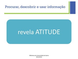 Biblioteca da Universidade de Aveiro
2013/2014
revela ATITUDE
Procurar, descobrir e usar informação
 