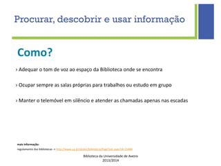 Biblioteca da Universidade de Aveiro
2013/2014
mais informação:
regulamento das bibliotecas -> http://www.ua.pt/sbidm/biblioteca/PageText.aspx?id=15484
Como?
Procurar, descobrir e usar informação
› Adequar o tom de voz ao espaço da Biblioteca onde se encontra
› Ocupar sempre as salas próprias para trabalhos ou estudo em grupo
› Manter o telemóvel em silêncio e atender as chamadas apenas nas escadas
 