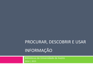 PROCURAR, DESCOBRIR E USAR INFORMAÇÃO 
Bibliotecas da Universidade de Aveiro 
2014 | 2015  