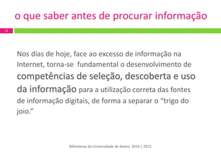 o que saber antes de procurar informação 
Nos dias de hoje, face ao excesso de informação na 
Internet, torna-se fundamental o desenvolvimento de 
competências de seleção, descoberta e uso 
da informação para a utilização correta das fontes 
de informação digitais, de forma a separar o “trigo do 
joio.” 
12 
Bibliotecas da Universidade de Aveiro 2014 | 2015  