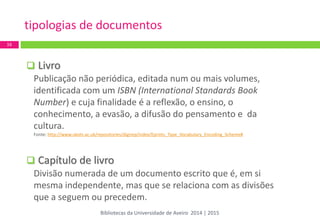  Livro 
Publicação não periódica, editada num ou mais volumes, identificada com um ISBN (International Standards Book Number) e cuja finalidade é a reflexão, o ensino, o conhecimento, a evasão, a difusão do pensamento e da cultura. Fonte: http://www.ukoln.ac.uk/repositories/digirep/index/Eprints_Type_Vocabulary_Encoding_Scheme# 
 Capítulo de livro 
Divisão numerada de um documento escrito que é, em si mesma independente, mas que se relaciona com as divisões que a seguem ou precedem. 
tipologias de documentos 
16 
Bibliotecas da Universidade de Aveiro 2014 | 2015  
