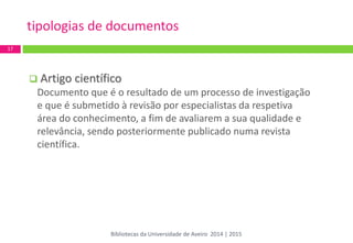  Artigo científico 
Documento que é o resultado de um processo de investigação e que é submetido à revisão por especialistas da respetiva área do conhecimento, a fim de avaliarem a sua qualidade e relevância, sendo posteriormente publicado numa revista científica. 
tipologias de documentos 
17 
Bibliotecas da Universidade de Aveiro 2014 | 2015  